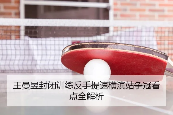 王曼昱封闭训练反手提速横滨站争冠看点全解析